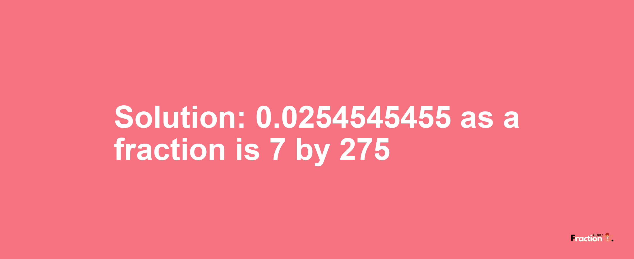 Solution:0.0254545455 as a fraction is 7/275